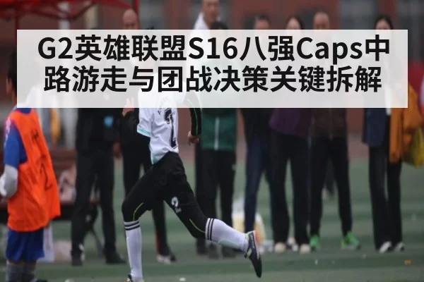 G2英雄联盟S16八强Caps中路游走与团战决策关键拆解